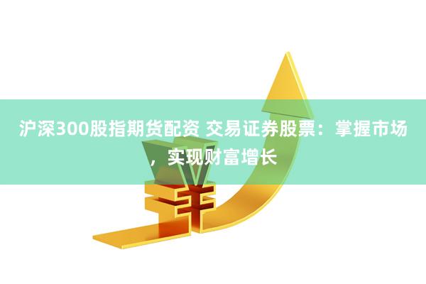 沪深300股指期货配资 交易证券股票：掌握市场，实现财富增长