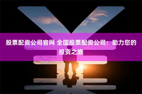 股票配资公司官网 全国股票配资公司：助力您的投资之旅