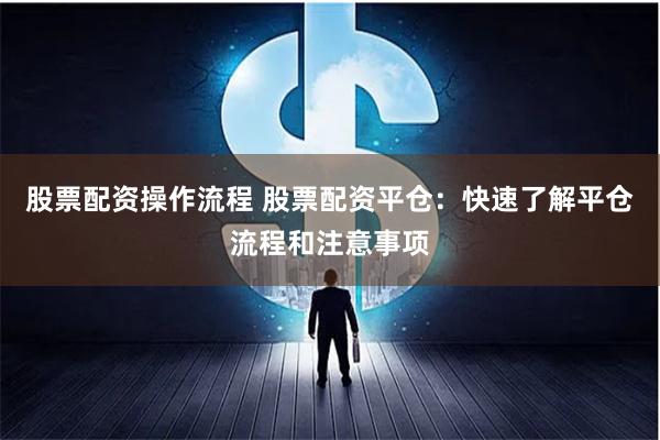 股票配资操作流程 股票配资平仓：快速了解平仓流程和注意事项