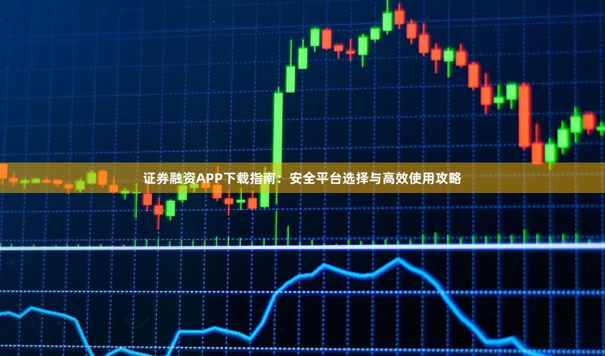 证券融资APP下载指南：安全平台选择与高效使用攻略